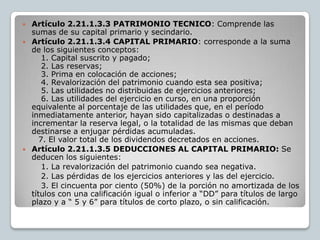    Artículo 2.21.1.3.3 PATRIMONIO TECNICO: Comprende las
    sumas de su capital primario y secindario.
   Artículo 2.21.1.3.4 CAPITAL PRIMARIO: corresponde a la suma
    de los siguientes conceptos:
        1. Capital suscrito y pagado;
        2. Las reservas;
        3. Prima en colocación de acciones;
        4. Revalorización del patrimonio cuando esta sea positiva;
        5. Las utilidades no distribuidas de ejercicios anteriores;
        6. Las utilidades del ejercicio en curso, en una proporción
    equivalente al porcentaje de las utilidades que, en el período
    inmediatamente anterior, hayan sido capitalizadas o destinadas a
    incrementar la reserva legal, o la totalidad de las mismas que deban
    destinarse a enjugar pérdidas acumuladas.
       7. El valor total de los dividendos decretados en acciones.
   Artículo 2.21.1.3.5 DEDUCCIONES AL CAPITAL PRIMARIO: Se
    deducen los siguientes:
        1. La revalorización del patrimonio cuando sea negativa.
        2. Las pérdidas de los ejercicios anteriores y las del ejercicio.
        3. El cincuenta por ciento (50%) de la porción no amortizada de los
    títulos con una calificación igual o inferior a “DD” para títulos de largo
    plazo y a “ 5 y 6” para títulos de corto plazo, o sin calificación.
 