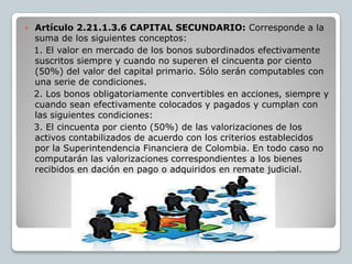    Artículo 2.21.1.3.6 CAPITAL SECUNDARIO: Corresponde a la
    suma de los siguientes conceptos:
    1. El valor en mercado de los bonos subordinados efectivamente
    suscritos siempre y cuando no superen el cincuenta por ciento
    (50%) del valor del capital primario. Sólo serán computables con
    una serie de condiciones.
    2. Los bonos obligatoriamente convertibles en acciones, siempre y
    cuando sean efectivamente colocados y pagados y cumplan con
    las siguientes condiciones:
    3. El cincuenta por ciento (50%) de las valorizaciones de los
    activos contabilizados de acuerdo con los criterios establecidos
    por la Superintendencia Financiera de Colombia. En todo caso no
    computarán las valorizaciones correspondientes a los bienes
    recibidos en dación en pago o adquiridos en remate judicial.
 