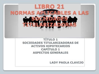 LIBRO 21
NORMAS APLICABLES A LAS
      SOCIEDADES
   TITULARIZADORAS

              TÍTULO 1
   SOCIEDADES TITULARIZADORAS DE
       ACTIVOS HIPOTECARIOS
            CAPÍTULO 1
        ASPECTOS GENERALES


                 LADY PAOLA CLAVIJO
 