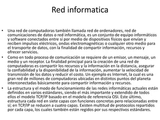 Red informatica
• Una red de computadoras también llamada red de ordenadores, red de
comunicaciones de datos o red informática, es un conjunto de equipo informáticos
y software conectados entre sí por medio de dispositivos físicos que envían y
reciben impulsos eléctricos, ondas electromagnéticas o cualquier otro medio para
el transporte de datos, con la finalidad de compartir información, recursos y
ofrecer servicios.
• Como en todo proceso de comunicación se requiere de un emisor, un mensaje, un
medio y un receptor. La finalidad principal para la creación de una red de
computadoras es compartir los recursos y la información en la distancia, asegurar
la confiabilidad y la disponibilidad de la información, aumentar la velocidad de
transmisión de los datos y reducir el costo. Un ejemplo es Internet, la cual es una
gran red de millones de computadoras ubicadas en distintos puntos del planeta
interconectadas básicamente para compartir información y recursos.
• La estructura y el modo de funcionamiento de las redes informáticas actuales están
definidos en varios estándares, siendo el más importante y extendido de todos
ellos el modelo TCP/IP basado en el modelo de referencia OSI. Este último,
estructura cada red en siete capas con funciones concretas pero relacionadas entre
sí; en TCP/IP se reducen a cuatro capas. Existen multitud de protocolos repartidos
por cada capa, los cuales también están regidos por sus respectivos estándares.
 