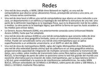 Redes
• Una red de área amplia, o WAN, (Wide Area Network en inglés), es una red de
computadoras que abarca varias ubicaciones físicas, proveyendo servicio a una zona, un
país, incluso varios continentes
• Una red de área local o LAN es una red de computadoras que abarca un área reducida a una
casa, un departamento o un edificio.La topología de red define la estructura de una red. Una
parte de la definición topológica es la topología física, que es la disposición real de los cables
o medios. La otra parte es la topología lógica, que define la forma en que los hosts acceden a
los medios para enviar datos.
• La Generic Access Network (GAN), era anteriormente conocida como Unlicensed Mobile
Access (UMA), hasta que fue adoptada
• Una red de área de campus (CAN) es una red de computadoras que conecta redes de área
local a través de un área geográfica limitada, como un campus universitario, o una base
militar. Puede ser considerado como una red de área metropolitana que se aplica
específicamente a un ambiente universitario. or el 3GPP en abril de 2005.
• Una red de área de metropolitana (MAN, siglas del inglés Metropolitan Area Network) es
una red de alta velocidad (banda ancha) que da cobertura en un área geográfica extensa,
proporcionando capacidad de integración de múltiples servicios mediante la transmisión de
datos, voz y vídeo, sobre medios de transmisión tales como fibra óptica y par trenzado (MAN
BUCLE), la tecnología de pares de cobre se posiciona como la red más grande del mundo una
excelente alternativa para la creación de redes metropolitanas, por su baja latencia (entre 1
y 50 ms), gran estabilidad y la carencia de interferencias radioeléctricas, las redes MAN
BUCLE, ofrecen velocidades de 10 Mbit/s ó 20 Mbit/s, sobre pares de cobre y 100 Mbit/s, 1
Gbit/s y 10 Gbit/s mediante fibra óptica.
 