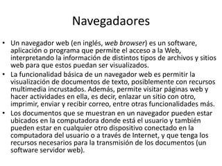 Navegadaores
• Un navegador web (en inglés, web browser) es un software,
aplicación o programa que permite el acceso a la Web,
interpretando la información de distintos tipos de archivos y sitios
web para que estos puedan ser visualizados.
• La funcionalidad básica de un navegador web es permitir la
visualización de documentos de texto, posiblemente con recursos
multimedia incrustados. Además, permite visitar páginas web y
hacer actividades en ella, es decir, enlazar un sitio con otro,
imprimir, enviar y recibir correo, entre otras funcionalidades más.
• Los documentos que se muestran en un navegador pueden estar
ubicados en la computadora donde está el usuario y también
pueden estar en cualquier otro dispositivo conectado en la
computadora del usuario o a través de Internet, y que tenga los
recursos necesarios para la transmisión de los documentos (un
software servidor web).
 