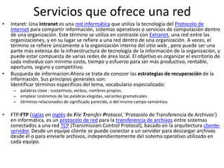 Servicios que ofrece una red
• Intaret: Una intranet es una red informática que utiliza la tecnología del Protocolo de
Internet para compartir información, sistemas operativos o servicios de computación dentro
de una organización. Este término se utiliza en contraste con Extranet, una red entre las
organizaciones, y en su lugar se refiere a una red dentro de una organización. A veces, el
término se refiere únicamente a la organización interna del sitio web , pero puede ser una
parte más extensa de la infraestructura de tecnología de la información de la organización, y
puede estar compuesta de varias redes de área local. El objetivo es organizar el escritorio de
cada individuo con mínimo costo, tiempo y esfuerzo para ser más productivo, rentable,
oportuno, seguro y competitivo.
• Busqueda de informacion:Ahora se trata de conocer las estrategias de recuperación de la
información. Sus principios generales son:
Identificar términos específicos del tema, vocabulario especializado:
– palabras clave : sustantivos, verbos, nombres propios.
– emplear sinónimos de las palabras elegidas, variantes gramaticales.
– términos relacionados de significado parecido, o del mismo campo semántico.
• FTP:FTP (siglas en inglés de File Transfer Protocol, 'Protocolo de Transferencia de Archivos')
en informática, es un protocolo de red para la transferencia de archivos entre sistemas
conectados a una red TCP (Transmission Control Protocol), basado en la arquitectura cliente-
servidor. Desde un equipo cliente se puede conectar a un servidor para descargar archivos
desde él o para enviarle archivos, independientemente del sistema operativo utilizado en
cada equipo.
 