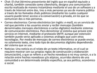 • Chat: El chat (término proveniente del inglés que en español equivale a
charla), también conocido como cibercharla, designa una comunicación
escrita realizada de manera instantánea mediante el uso de un software y a
través de Internet entre dos, tres o más personas ya sea de manera pública
a través de los llamados chats públicos (mediante los cuales cualquier
usuario puede tener acceso a la conversación) o privada, en los que se
comunican dos o más personas.
• Correo electronico: Correo electrónico (en inglés: e-mail), es un servicio de
red que permite a los usuarios enviar y recibir mensajes (también
denominados mensajes electrónicos o cartas digitales) mediante sistemas
de comunicación electrónica. Para denominar al sistema que provee este
servicio en Internet, mediante el protocolo SMTP, aunque por extensión
también puede verse aplicado a sistemas análogos que usen otras
tecnologías. Por medio de mensajes de correo electrónico se puede enviar,
no solamente texto, sino todo tipo de documentos digitales dependiendo
del sistema que se use.
• Noticias: Una noticia es el relato de un texto informativo, en el cual se
requiere mostrar con sus propias reglas de construcción y elaboración
(enunciación), y que se refiere a un hecho novedoso o no muy común, o a la
relación entre hechos novedosos y/o atípicos, ocurridos dentro de una
comunidad o en determinado ámbito específico, ya sea político, económico
o social.
 