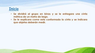 Inicio
• Se dividirá al grupo en binas y se le entregara una cinta
métrica de un metro de largo.
• Se le explicara como esta conformada la cinta y se indicara
que objetos deberán medir.
 