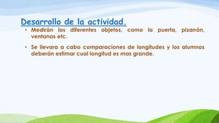 Desarrollo de la actividad.
• Medirán los diferentes objetos, como la puerta, pizarrón,
ventanas etc.
• Se llevara a cabo comparaciones de longitudes y los alumnos
deberán estimar cual longitud es mas grande.
 