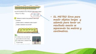 • EL METRO Sirve para
medir objetos largos y
además para tener un
resultado exacto se
separando los metros y
centímetros.
 