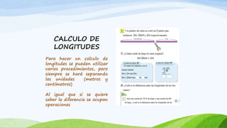 CALCULO DE
LONGITUDES
Para hacer un calculo de
longitudes se pueden utilizar
varios procedimientos, pero
siempre se hará separando
las unidades (metros y
centímetros)
Al igual que si se quiere
saber la diferencia se ocupan
operaciones
 