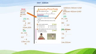 ROJA
1m,30c
mAZUL
2m,40c
m
1m= 100cm
(2)
m, cm
2
30
+ 25
2m,50cm(4) M,cm
1
72
-
40
1m,32cm
(1) m,
cm
8 20
+3
12m,20c
m
(3)
m, cm
7
15
- 4
13m,15c
m
100cm+30cm=130
cm
200cm+40cm=240
cm
 