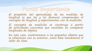 El propósito del aprendizaje de las medidas de
longitud es que las y los alumnos comprendan el
concepto de longitud y experimenten con la medición.
El concepto de medición se construye a partir
de actividades concretas que consisten en comparar
longitudes de objetos.
En este caso, mostraremos a los pequeños objetos que
se relacionen con su entorno, como base tomaremos el
salón de clase.
 