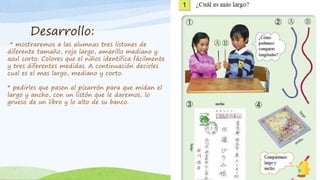 Desarrollo:
* mostraremos a las alumnas tres listones de
diferente tamaño, rojo largo, amarillo mediano y
azul corto. Colores que el niños identifica fácilmente
y tres diferentes medidas. A continuación decirles
cual es el mas largo, mediano y corto.
* pedirles que pasen al pizarrón para que midan el
largo y ancho, con un listón que le daremos, lo
grueso de un libro y lo alto de su banco.
 