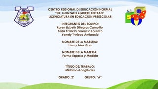 CENTRO REGIONAL DE EDUCACIÓN NORMAL
“DR. GONZALO AGUIRRE BELTRAN”
LICENCIATURA EN EDUCACIÓN PREESCOLAR
INTEGRANTES DEL EQUIPO:
Karen Lizbeth Diliegros Campillo
Perla Patricia Florencia Lorenzo
Yanely Trinidad Ambrocio
NOMBRE DE LA MAESTRA:
Hercy Báez Cruz
NOMBRE DE LA MATERIA:
Forma Espacio y Medida
TÍTULO DEL TRABAJO:
Midamos Longitudes
GRADO: 2° GRUPO: “A”
 