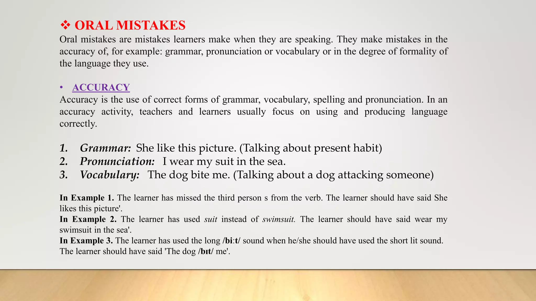  ORAL MISTAKES
Oral mistakes are mistakes learners make when they are speaking. They make mistakes in the
accuracy of, for example: grammar, pronunciation or vocabulary or in the degree of formality of
the language they use.
• ACCURACY
Accuracy is the use of correct forms of grammar, vocabulary, spelling and pronunciation. In an
accuracy activity, teachers and learners usually focus on using and producing language
correctly.
1. Grammar: She like this picture. (Talking about present habit)
2. Pronunciation: I wear my suit in the sea.
3. Vocabulary: The dog bite me. (Talking about a dog attacking someone)
In Example 1. The learner has missed the third person s from the verb. The learner should have said She
likes this picture'.
In Example 2. The learner has used suit instead of swimsuit. The learner should have said wear my
swimsuit in the sea'.
In Example 3. The learner has used the long /biːt/ sound when he/she should have used the short lit sound.
The learner should have said 'The dog /bɪt/ me'.
 