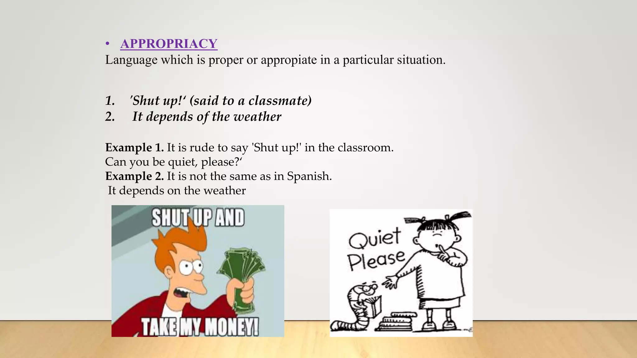 • APPROPRIACY
Language which is proper or appropiate in a particular situation.
1. 'Shut up!‘ (said to a classmate)
2. It depends of the weather
Example 1. It is rude to say 'Shut up!' in the classroom.
Can you be quiet, please?‘
Example 2. It is not the same as in Spanish.
It depends on the weather
 