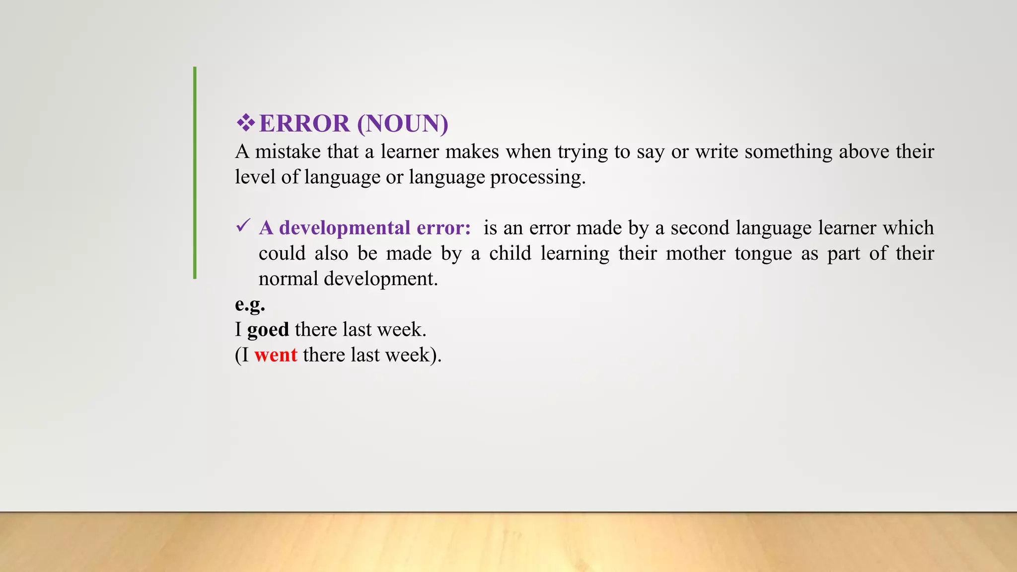 ERROR (NOUN)
A mistake that a learner makes when trying to say or write something above their
level of language or language processing.
 A developmental error: is an error made by a second language learner which
could also be made by a child learning their mother tongue as part of their
normal development.
e.g.
I goed there last week.
(I went there last week).
 