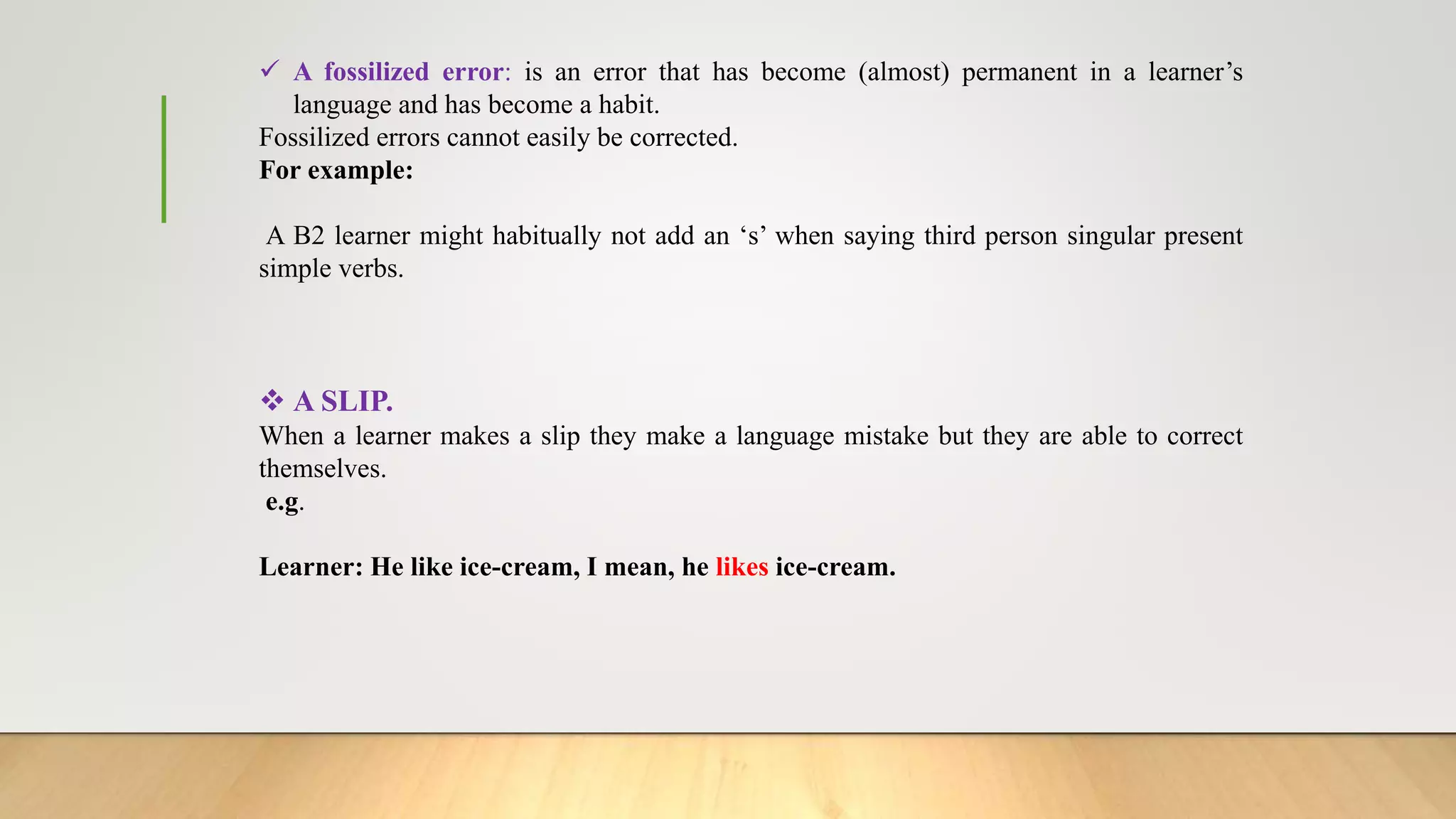  A fossilized error: is an error that has become (almost) permanent in a learner’s
language and has become a habit.
Fossilized errors cannot easily be corrected.
For example:
A B2 learner might habitually not add an ‘s’ when saying third person singular present
simple verbs.
 A SLIP.
When a learner makes a slip they make a language mistake but they are able to correct
themselves.
e.g.
Learner: He like ice-cream, I mean, he likes ice-cream.
 