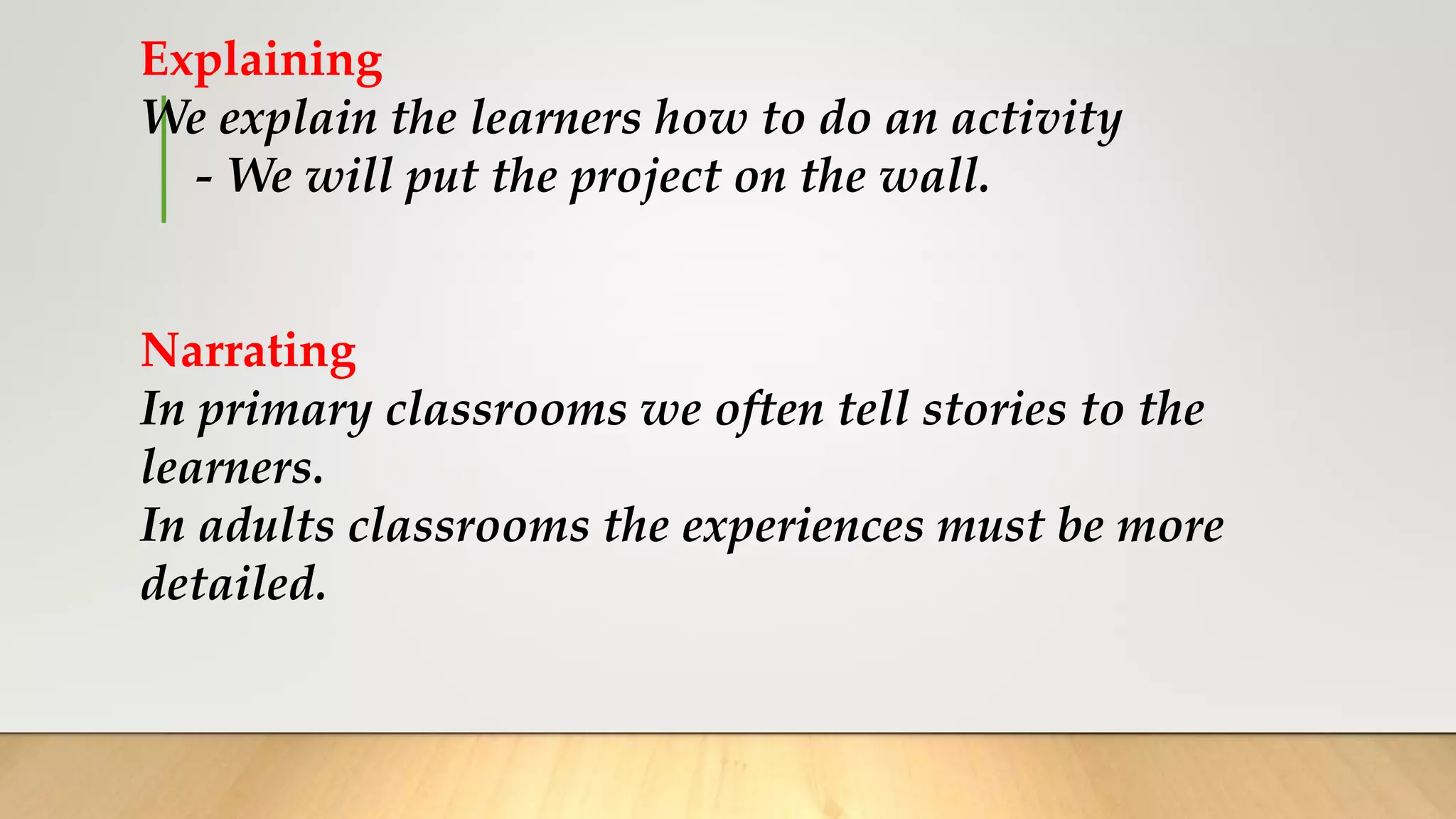Explaining
We explain the learners how to do an activity
- We will put the project on the wall.
Narrating
In primary classrooms we often tell stories to the
learners.
In adults classrooms the experiences must be more
detailed.
 