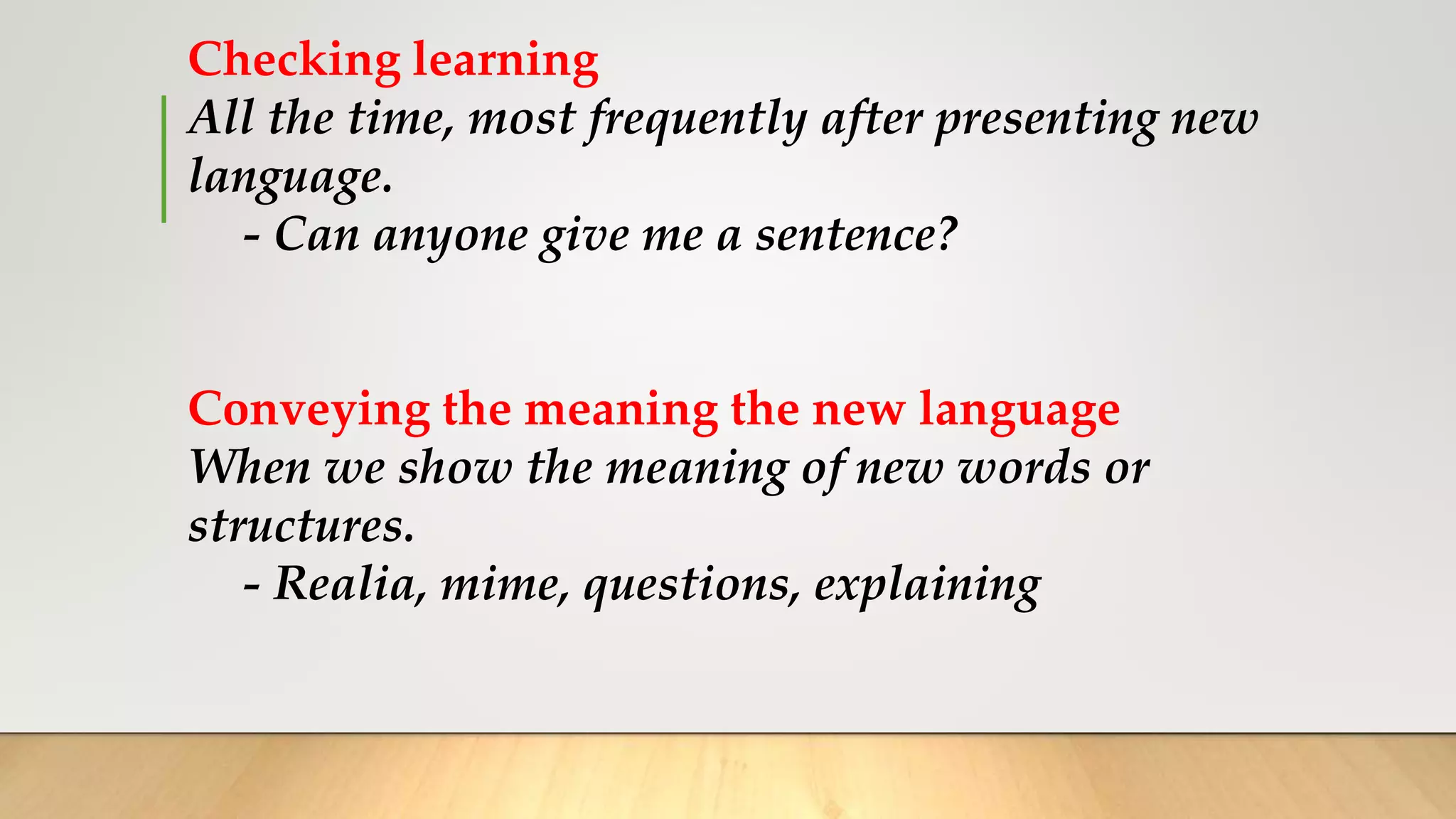 Checking learning
All the time, most frequently after presenting new
language.
- Can anyone give me a sentence?
Conveying the meaning the new language
When we show the meaning of new words or
structures.
- Realia, mime, questions, explaining
 