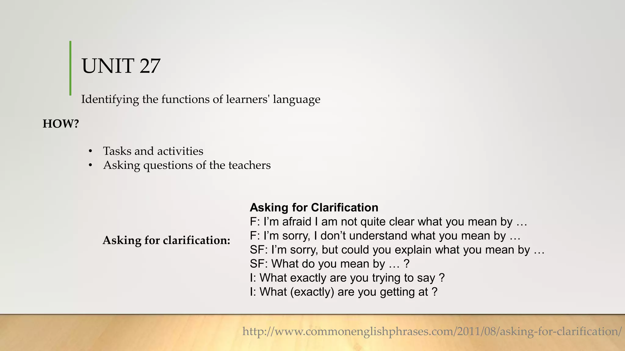 UNIT 27
Identifying the functions of learners' language
HOW?
• Tasks and activities
• Asking questions of the teachers
Asking for clarification:
Asking for Clarification
F: I’m afraid I am not quite clear what you mean by …
F: I’m sorry, I don’t understand what you mean by …
SF: I’m sorry, but could you explain what you mean by …
SF: What do you mean by … ?
I: What exactly are you trying to say ?
I: What (exactly) are you getting at ?
http://www.commonenglishphrases.com/2011/08/asking-for-clarification/
 