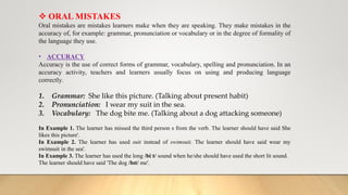  ORAL MISTAKES
Oral mistakes are mistakes learners make when they are speaking. They make mistakes in the
accuracy of, for example: grammar, pronunciation or vocabulary or in the degree of formality of
the language they use.
• ACCURACY
Accuracy is the use of correct forms of grammar, vocabulary, spelling and pronunciation. In an
accuracy activity, teachers and learners usually focus on using and producing language
correctly.
1. Grammar: She like this picture. (Talking about present habit)
2. Pronunciation: I wear my suit in the sea.
3. Vocabulary: The dog bite me. (Talking about a dog attacking someone)
In Example 1. The learner has missed the third person s from the verb. The learner should have said She
likes this picture'.
In Example 2. The learner has used suit instead of swimsuit. The learner should have said wear my
swimsuit in the sea'.
In Example 3. The learner has used the long /biːt/ sound when he/she should have used the short lit sound.
The learner should have said 'The dog /bɪt/ me'.
 