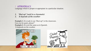 • APPROPRIACY
Language which is proper or appropiate in a particular situation.
1. 'Shut up!‘ (said to a classmate)
2. It depends of the weather
Example 1. It is rude to say 'Shut up!' in the classroom.
Can you be quiet, please?‘
Example 2. It is not the same as in Spanish.
It depends on the weather
 