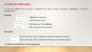 WRITTEN MISTAKES
As with oral mistakes; these can also be categorized into slips or errors in accuracy or appropriacy, or errors in
communication.
Grammar
She never goes with nobody.
She never goes with someone.
Punctuation
The wizard said “Pay no attention to that man behind the curtain.”
The wizard said, “Pay no attention to that man behind the curtain.”
A comma is needed before a direct quotation.
I doed the homework.
I did the homework.
 