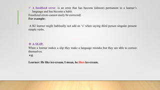  A fossilized error: is an error that has become (almost) permanent in a learner’s
language and has become a habit.
Fossilized errors cannot easily be corrected.
For example:
A B2 learner might habitually not add an ‘s’ when saying third person singular present
simple verbs.
 A SLIP.
When a learner makes a slip they make a language mistake but they are able to correct
themselves.
e.g.
Learner: He like ice-cream, I mean, he likes ice-cream.
 
