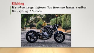 Eliciting
It’s when we get information from our learners rather
than giving it to them
 