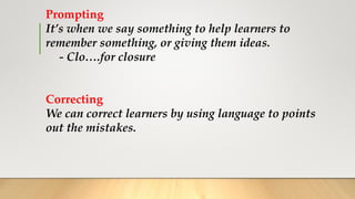 Prompting
It’s when we say something to help learners to
remember something, or giving them ideas.
- Clo….for closure
Correcting
We can correct learners by using language to points
out the mistakes.
 