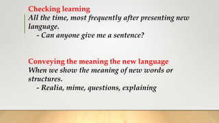 Checking learning
All the time, most frequently after presenting new
language.
- Can anyone give me a sentence?
Conveying the meaning the new language
When we show the meaning of new words or
structures.
- Realia, mime, questions, explaining
 