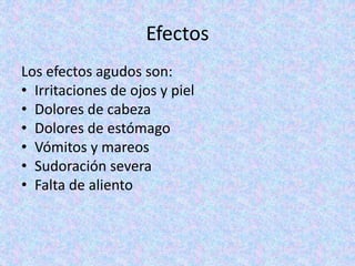 Efectos
Los efectos agudos son:
• Irritaciones de ojos y piel
• Dolores de cabeza
• Dolores de estómago
• Vómitos y mareos
• Sudoración severa
• Falta de aliento
 