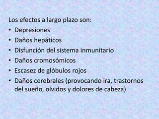 Los efectos a largo plazo son:
• Depresiones
• Daños hepáticos
• Disfunción del sistema inmunitario
• Daños cromosómicos
• Escasez de glóbulos rojos
• Daños cerebrales (provocando ira, trastornos
del sueño, olvidos y dolores de cabeza)
 