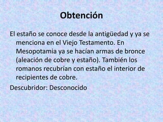Obtención
El estaño se conoce desde la antigüedad y ya se
menciona en el Viejo Testamento. En
Mesopotamia ya se hacían armas de bronce
(aleación de cobre y estaño). También los
romanos recubrían con estaño el interior de
recipientes de cobre.
Descubridor: Desconocido
 