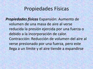 Propiedades Físicas
Propiedades físicas Expansión: Aumento de
volumen de una masa de aire al verse
reducida la presión ejercida por una fuerza o
debido a la incorporación de calor.
Contracción: Reducción de volumen del aire al
verse presionado por una fuerza, pero este
llega a un límite y el aire tiende a expandirse
 