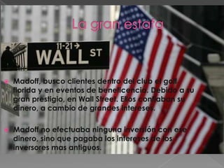    Madoff, busco clientes dentro del club el golf
    florida y en eventos de beneficencia. Debido a su
    gran prestigio, en Wall Street. Ellos confiaban su
    dinero, a cambio de grandes intereses.

   Madoff no efectuaba ninguna inversión con ese
    dinero, sino que pagaba los intereses de los
    inversores mas antiguos.
 