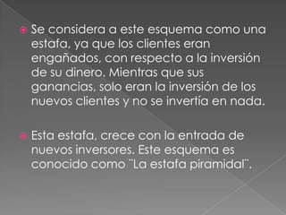    Se considera a este esquema como una
    estafa, ya que los clientes eran
    engañados, con respecto a la inversión
    de su dinero. Mientras que sus
    ganancias, solo eran la inversión de los
    nuevos clientes y no se invertía en nada.

   Esta estafa, crece con la entrada de
    nuevos inversores. Este esquema es
    conocido como ¨La estafa piramidal¨.
 