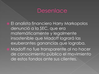  El analista financiero Harry Markopolos
  denunció a la SEC, que era
  matemáticamente y legalmente
  insostenible que Madoff logrará las
  exuberantes ganancias que lograba.
 Madoff no fue transparente al no hacer
  de conocimiento público el movimiento
  de estos fondos ante sus clientes.
 