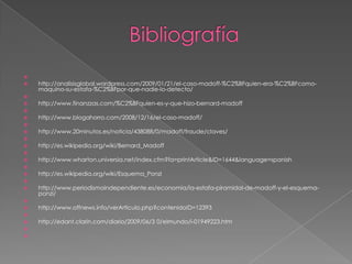 
   http://analisisglobal.wordpress.com/2009/01/21/el-caso-madoff-%C2%BFquien-era-%C2%BFcomo-
    maquino-su-estafa-%C2%BFpor-que-nadie-lo-detecto/

   http://www.finanzzas.com/%C2%BFquien-es-y-que-hizo-bernard-madoff

   http://www.blogahorro.com/2008/12/16/el-caso-madoff/

   http://www.20minutos.es/noticia/438088/0/madoff/fraude/claves/

   http://es.wikipedia.org/wiki/Bernard_Madoff

   http://www.wharton.universia.net/index.cfm?fa=printArticle&ID=1644&language=spanish

   http://es.wikipedia.org/wiki/Esquema_Ponzi

   http://www.periodismoindependiente.es/economia/la-estafa-piramidal-de-madoff-y-el-esquema-
    ponzi/

   http://www.offnews.info/verArticulo.php?contenidoID=12393

   http://edant.clarin.com/diario/2009/06/3 0/elmundo/i-01949223.htm


 