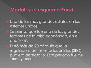  Una de las más grandes estafas en los
  estados unidos.
 Se piensa que fue uno de los grandes
  factores de la crisis económica, en el
  año 2009.
 Duró más de 20 años sin que la
  reguladora de los estados unidos (SEC),
  pudiera detectarlo. Este periodo fue de
  1992 a 1999.
 
