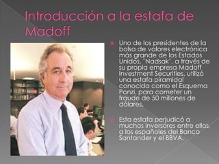    Uno de los presidentes de la
    bolsa de valores electrónica
    más grande de los Estados
    Unidos, ¨Nadsak¨, a través de
    su propia empresa Madoff
    Investment Securities, utilizó
    una estafa piramidal
    conocida como el Esquema
    Ponzi, para cometer un
    fraude de 50 millones de
    dólares.

   Esta estafa perjudicó a
    muchos inversores entre ellos,
    a los españoles del Banco
    Santander y el BBVA.
 