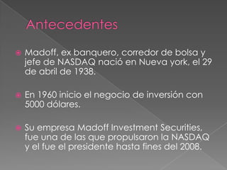    Madoff, ex banquero, corredor de bolsa y
    jefe de NASDAQ nació en Nueva york, el 29
    de abril de 1938.

   En 1960 inicio el negocio de inversión con
    5000 dólares.

   Su empresa Madoff Investment Securities,
    fue una de las que propulsaron la NASDAQ
    y el fue el presidente hasta fines del 2008.
 