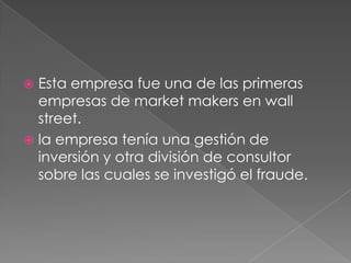  Esta empresa fue una de las primeras
  empresas de market makers en wall
  street.
 la empresa tenía una gestión de
  inversión y otra división de consultor
  sobre las cuales se investigó el fraude.
 