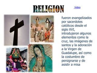 Video



fueron evangelizados
por sacerdotes
católicos desde el
siglo XVI,
introdujeron algunos
elementos como la
cruz, las imágenes de
santos y la adoración
a la Virgen de
Guadalupe, así como
la costumbre de
persignarse y de
asistir a misa
 
