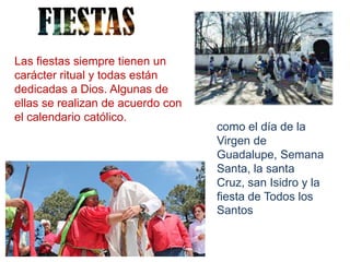 Las fiestas siempre tienen un
carácter ritual y todas están
dedicadas a Dios. Algunas de
ellas se realizan de acuerdo con
el calendario católico.
                                   como el día de la
                                   Virgen de
                                   Guadalupe, Semana
                                   Santa, la santa
                                   Cruz, san Isidro y la
                                   fiesta de Todos los
                                   Santos
 