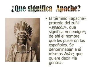 • El término «apache»
  procede del zuñi
  «apachu», que
  significa «enemigo»;
  de ahí el nombre
  que les pusieron los
  españoles. Se
  denominaban a sí
  mismos Ndee, que
  quiere decir «la
  gente».
 