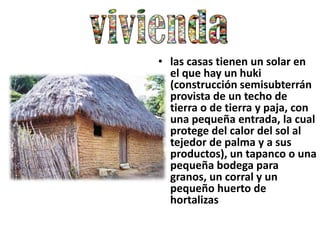 • las casas tienen un solar en
  el que hay un huki
  (construcción semisubterrán
  provista de un techo de
  tierra o de tierra y paja, con
  una pequeña entrada, la cual
  protege del calor del sol al
  tejedor de palma y a sus
  productos), un tapanco o una
  pequeña bodega para
  granos, un corral y un
  pequeño huerto de
  hortalizas
 