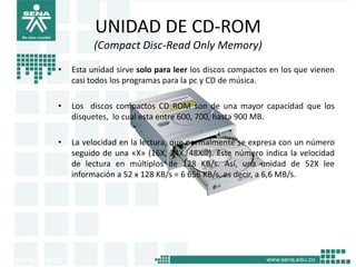 UNIDAD DE CD-ROM
          (Compact Disc-Read Only Memory)
•   Esta unidad sirve solo para leer los discos compactos en los que vienen
    casi todos los programas para la pc y CD de música.

•   Los discos compactos CD ROM son de una mayor capacidad que los
    disquetes, lo cual esta entre 600, 700, hasta 900 MB.

•   La velocidad en la lectura, que normalmente se expresa con un número
    seguido de una «X» (16X, 24X, 48X…). Este número indica la velocidad
    de lectura en múltiplos de 128 KB/s. Así, una unidad de 52X lee
    información a 52 x 128 KB/s = 6 656 KB/s, es decir, a 6,6 MB/s.
 