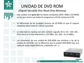 UNIDAD DE DVD ROM
     (Digital Versatile Disc-Read Only Memory)
•   Esta unidad sirve para leer los discos compactos (DVD- ROM y CD-ROM)
    en los que vienen casi todos los programas y CD de música en el PC.

•   Se diferencian de las unidades lectoras de CD-ROM en que el soporte
    empleado tiene hasta 4,7 GB de capacidad.

•   La velocidad se expresa con otro número seguido de la «X»: 12X, 16X...
    Pero ahora la X hace referencia a 1,32 MB/s. Así: 16X = 21,12 MB/s.

•   Las conexiones de una unidad de DVD-ROM son similares a las de la
    unidad de CD-ROM, con la diferencia que la unidad DVD-ROM trae una
    salida de audio digital.(Película, subwoofer, etc …).
 