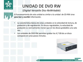 UNIDAD DE DVD RW
          (Digital Versatile Disc-ReWritable)
El funcionamiento de esta unidad es similar a la unidad de CD-RW sirve
para leer y escribir información.

•   La característica básica de estas unidades es la velocidad de lectura, de
    grabación y de regrabación. En discos regrabables, la velocidad de
    grabación es normalmente menor que en los discos grabables una sola
    vez.
•   Las unidades de DVD RW permiten grabar los 4,7 GB de un disco
    compacto en unos pocos minutos.
 