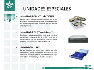 UNIDADES ESPECIALES
•   Unidad DVD DE DISCO LIGHTSCRIBE:
    Es una nueva e innovadora tecnología que graba
    etiquetas de calidad serigráﬁca directamente en
    los discos CD/DVD con un láser, en vez de con
    una impresora.


•   Unidad DVD R DL ("Double Layer"):
    Emplean 2 capas grabables, cada una con una
    capacidad cercana a los 4,7 GB, que es la
    capacidad de un disco DVD con una sola capa,
    dándole una capacidad total de 8,55 GB.


•   UNIDAD DE BLU RAY:
    Es un formato de disco para videos de alta
    definición y almacenamiento de datos de alta
    densidad. Su capacidad de almacenamiento llega
    a 50 GB de doble capa y a 25 GB a una capa.
 